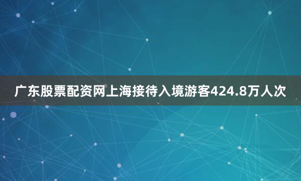 广东股票配资网上海接待入境游客424.8万人次