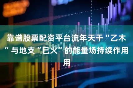 靠谱股票配资平台流年天干“乙木”与地支“巳火”的能量场持续作用