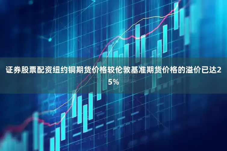 证券股票配资纽约铜期货价格较伦敦基准期货价格的溢价已达25%