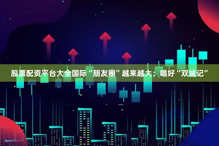 股票配资平台大全国际“朋友圈”越来越大；唱好“双城记”