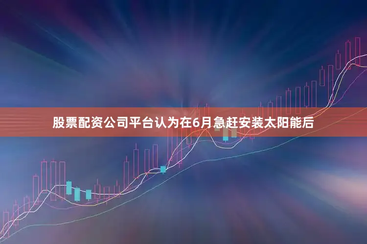 股票配资公司平台认为在6月急赶安装太阳能后