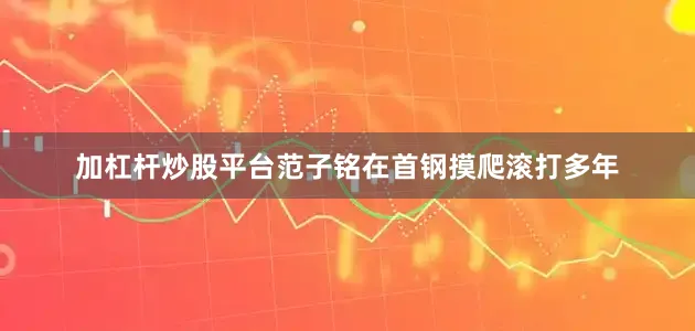 加杠杆炒股平台范子铭在首钢摸爬滚打多年