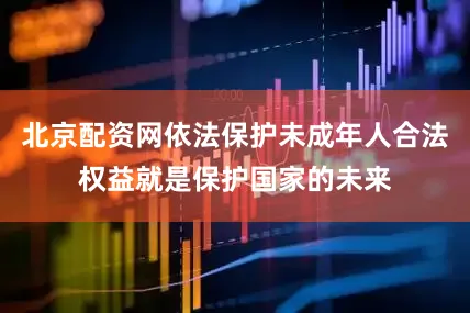 北京配资网依法保护未成年人合法权益就是保护国家的未来