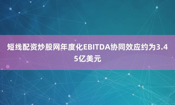 短线配资炒股网年度化EBITDA协同效应约为3.45亿美元