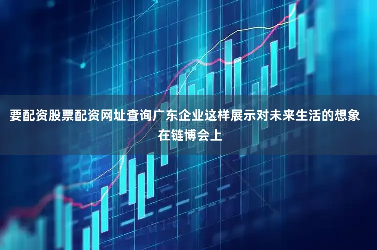 要配资股票配资网址查询广东企业这样展示对未来生活的想象   在链博会上