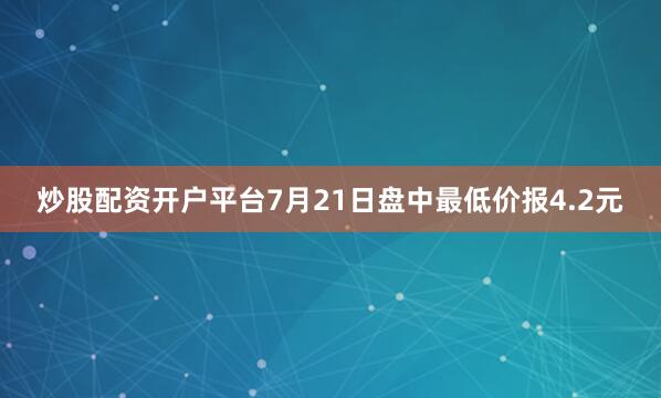 炒股配资开户平台7月21日盘中最低价报4.2元