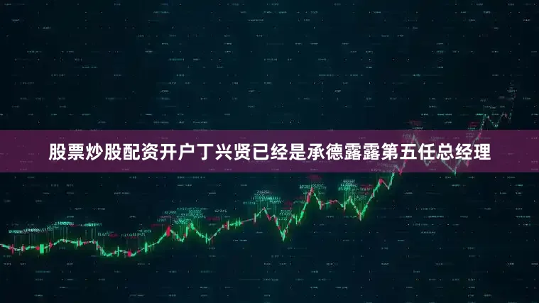 股票炒股配资开户丁兴贤已经是承德露露第五任总经理
