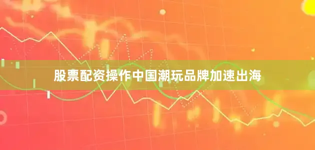 股票配资操作中国潮玩品牌加速出海